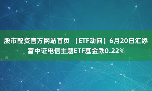 股市配资官方网站首页 【ETF动向】6月20日汇添富中证电信主题ETF基金跌0.22%
