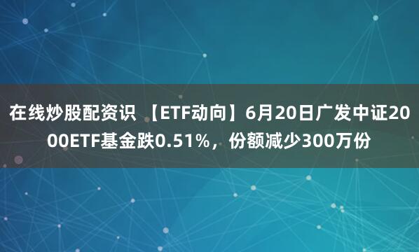 在线炒股配资识 【ETF动向】6月20日广发中证2000ETF基金跌0.51%，份额减少300万份