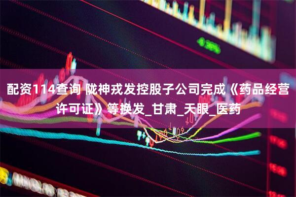 配资114查询 陇神戎发控股子公司完成《药品经营许可证》等换发_甘肃_天眼_医药
