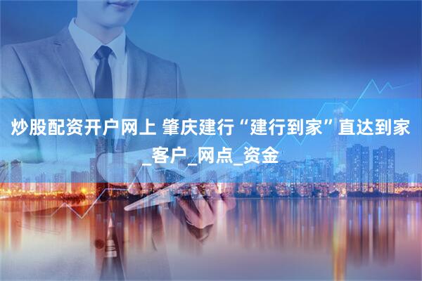 炒股配资开户网上 肇庆建行“建行到家”直达到家_客户_网点_资金