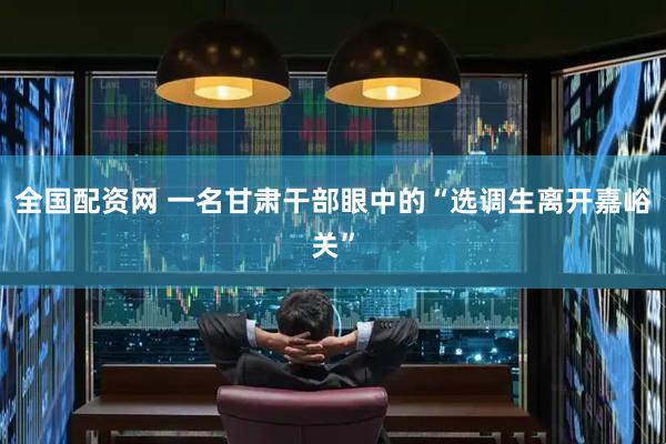 全国配资网 一名甘肃干部眼中的“选调生离开嘉峪关”