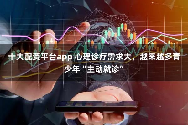 十大配资平台app 心理诊疗需求大，越来越多青少年“主动就诊”