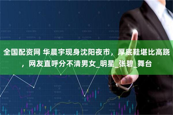全国配资网 华晨宇现身沈阳夜市，厚底鞋堪比高跷，网友直呼分不清男女_明星_张碧_舞台
