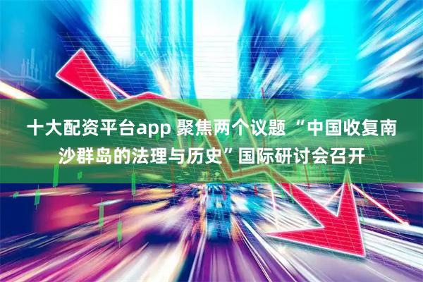 十大配资平台app 聚焦两个议题 “中国收复南沙群岛的法理与历史”国际研讨会召开