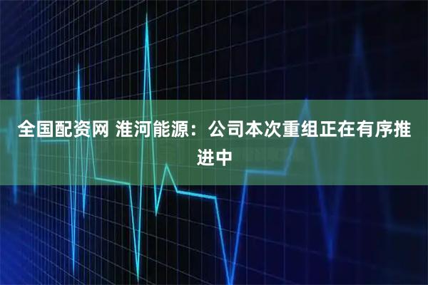 全国配资网 淮河能源：公司本次重组正在有序推进中