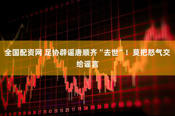 全国配资网 足协辟谣唐顺齐“去世”！莫把怒气交给谣言