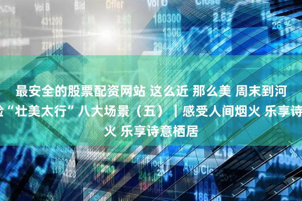 最安全的股票配资网站 这么近 那么美 周末到河北·体验“壮美太行”八大场景（五）｜感受人间烟火 乐享诗意栖居