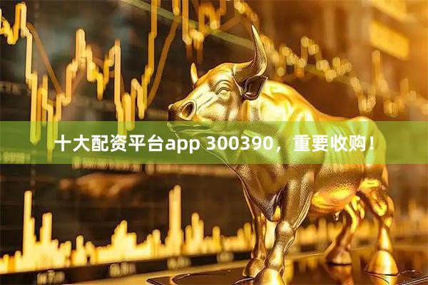 十大配资平台app 300390，重要收购！