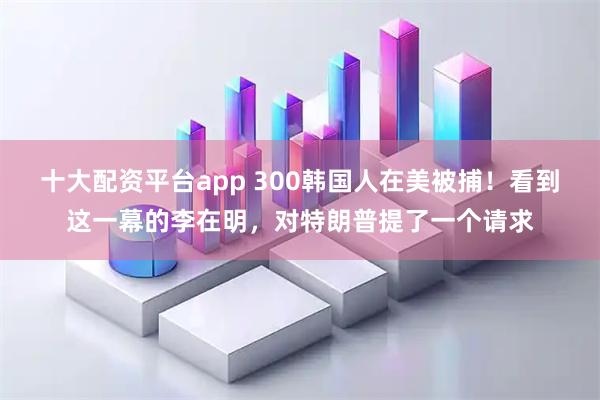 十大配资平台app 300韩国人在美被捕！看到这一幕的李在明，对特朗普提了一个请求