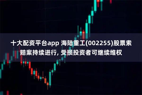 十大配资平台app 海陆重工(002255)股票索赔案持续进行, 受损投资者可继续维权