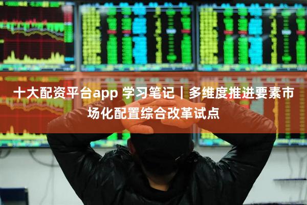 十大配资平台app 学习笔记｜多维度推进要素市场化配置综合改革试点