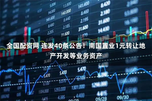 全国配资网 连发40条公告！南国置业1元转让地产开发等业务资产