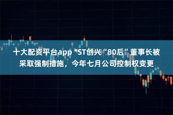 十大配资平台app *ST创兴“80后”董事长被采取强制措施，今年七月公司控制权变更