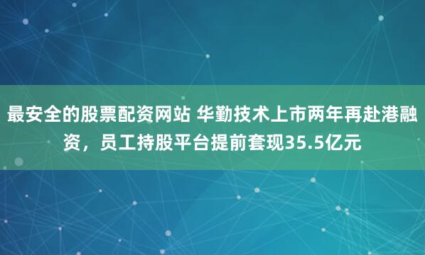 最安全的股票配资网站 华勤技术上市两年再赴港融资，员工持股平台提前套现35.5亿元