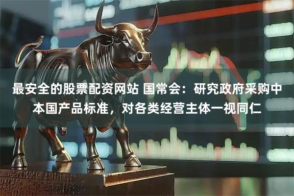 最安全的股票配资网站 国常会：研究政府采购中本国产品标准，对各类经营主体一视同仁