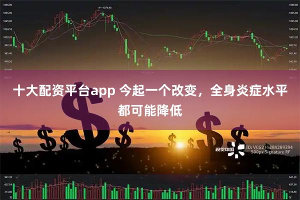 十大配资平台app 今起一个改变，全身炎症水平都可能降低