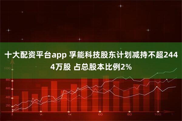 十大配资平台app 孚能科技股东计划减持不超2444万股 占总股本比例2%