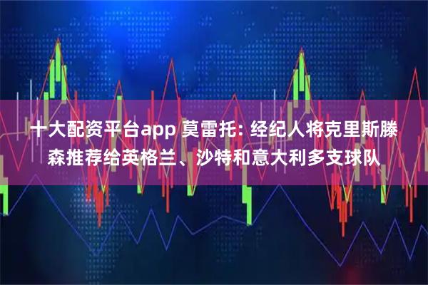 十大配资平台app 莫雷托: 经纪人将克里斯滕森推荐给英格兰、沙特和意大利多支球队