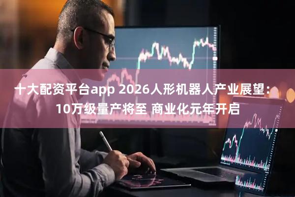 十大配资平台app 2026人形机器人产业展望： 10万级量产将至 商业化元年开启