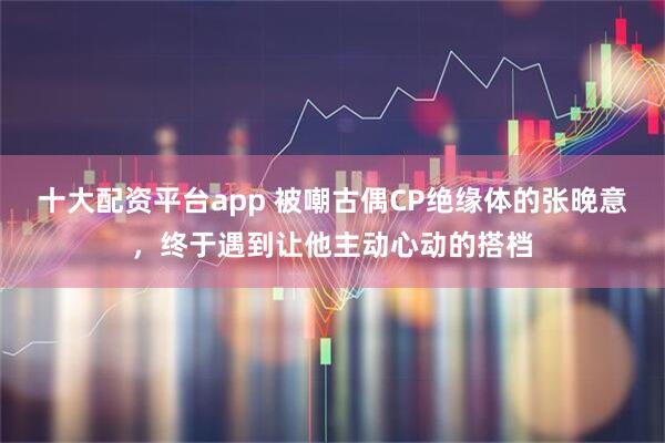 十大配资平台app 被嘲古偶CP绝缘体的张晚意，终于遇到让他主动心动的搭档